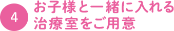 4.お子様と一緒に入れる 治療室をご用意